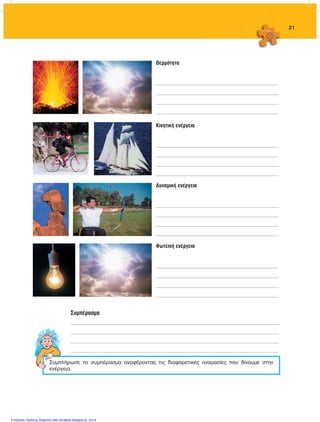 21
Θερμότητα
________________________________________________________________________________________________
________________________________________________________________________________________________
________________________________________________________________________________________________
________________________________________________________________________________________________
Κινητική ενέργεια
________________________________________________________________________________________________
________________________________________________________________________________________________
________________________________________________________________________________________________
________________________________________________________________________________________________
Δυναμική ενέργεια
________________________________________________________________________________________________
________________________________________________________________________________________________
________________________________________________________________________________________________
________________________________________________________________________________________________
Φωτεινή ενέργεια
________________________________________________________________________________________________
________________________________________________________________________________________________
________________________________________________________________________________________________
________________________________________________________________________________________________
Συμπλήρωσε το συμπέρασμα αναφέροντας τις διαφορετικές ονομασίες που δίνουμε στην
ενέργεια.
Συμπέρασμα
___________________________________________________________________________________________________________________________________________________________________
___________________________________________________________________________________________________________________________________________________________________
___________________________________________________________________________________________________________________________________________________________________
___________________________________________________________________________________________________________________________________________________________________
FYSIKA ST DIMOT ERGASION.indb 21 27/12/2012 11:48:31 πμ
Επιμέλεια: Χρήστος Χαρμπής http://st-taksh.blogspot.gr σελ.6
 