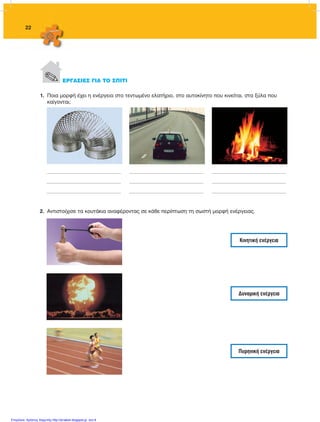 22
2.	 Αντιστοίχισε τα κουτάκια αναφέροντας σε κάθε περίπτωση τη σωστή μορφή ενέργειας.
Κινητική ενέργεια
Δυναμική ενέργεια
Πυρηνική ενέργεια
. ΕΡΓΑΣΙΕΣ ΓΙΑ ΤΟ ΣΠΙΤΙ
__________________________________________________________
__________________________________________________________
__________________________________________________________
__________________________________________________________
__________________________________________________________
__________________________________________________________
__________________________________________________________
__________________________________________________________
__________________________________________________________
1.	 Ποια μορφή έχει η ενέργεια στο τεντωμένο ελατήριο, στο αυτοκίνητο που κινείται, στα ξύλα που
καίγονται;
FYSIKA ST DIMOT ERGASION.indb 22 27/12/2012 11:48:33 πμ
Επιμέλεια: Χρήστος Χαρμπής http://st-taksh.blogspot.gr σελ.8
 