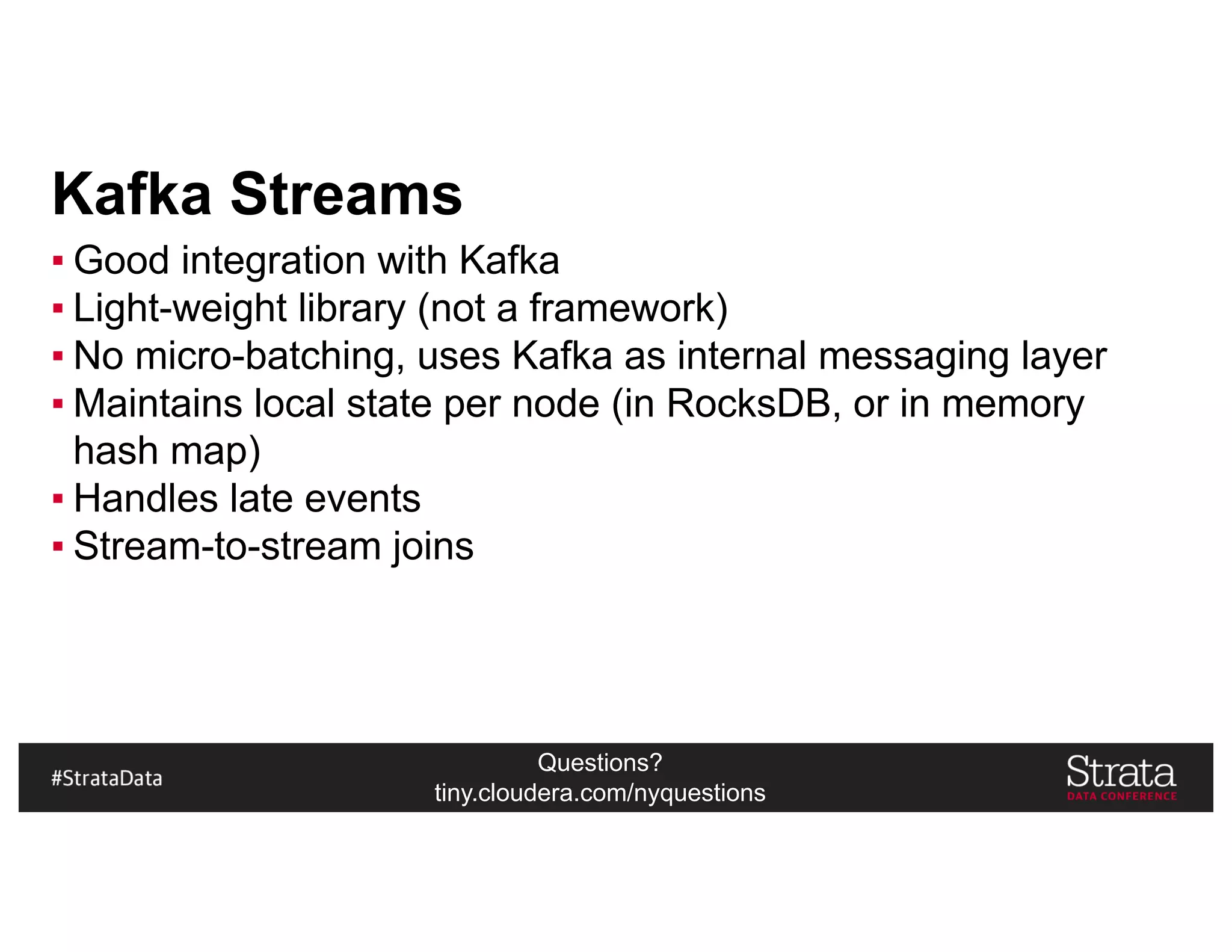 Questions?
tiny.cloudera.com/nyquestions
Kafka Streams
▪ Good integration with Kafka
▪ Light-weight library (not a framework)
▪ No micro-batching, uses Kafka as internal messaging layer
▪ Maintains local state per node (in RocksDB, or in memory
hash map)
▪ Handles late events
▪ Stream-to-stream joins
 