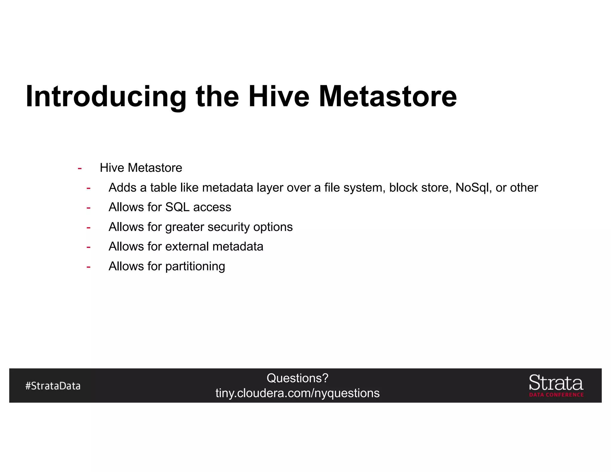 Questions?
tiny.cloudera.com/nyquestions
Introducing the Hive Metastore
- Hive Metastore
- Adds a table like metadata layer over a file system, block store, NoSql, or other
- Allows for SQL access
- Allows for greater security options
- Allows for external metadata
- Allows for partitioning
 