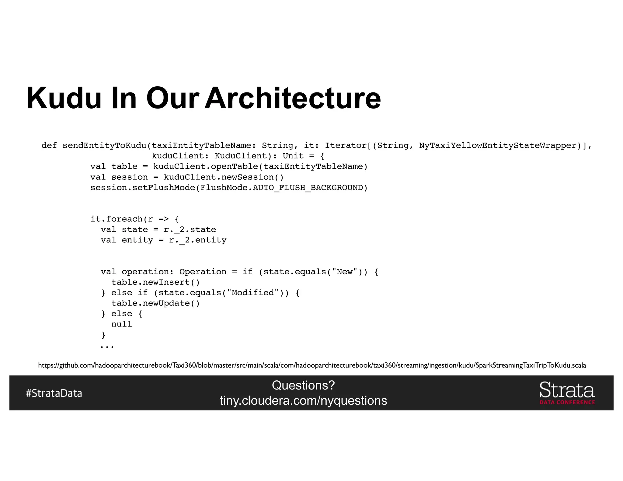 Questions?
tiny.cloudera.com/nyquestions
Kudu In Our Architecture
def sendEntityToKudu(taxiEntityTableName: String, it: Iterator[(String, NyTaxiYellowEntityStateWrapper)],
kuduClient: KuduClient): Unit = {
val table = kuduClient.openTable(taxiEntityTableName)
val session = kuduClient.newSession()
session.setFlushMode(FlushMode.AUTO_FLUSH_BACKGROUND)
it.foreach(r => {
val state = r._2.state
val entity = r._2.entity
val operation: Operation = if (state.equals("New")) {
table.newInsert()
} else if (state.equals("Modified")) {
table.newUpdate()
} else {
null
}
...
https://github.com/hadooparchitecturebook/Taxi360/blob/master/src/main/scala/com/hadooparchitecturebook/taxi360/streaming/ingestion/kudu/SparkStreamingTaxiTripToKudu.scala
 