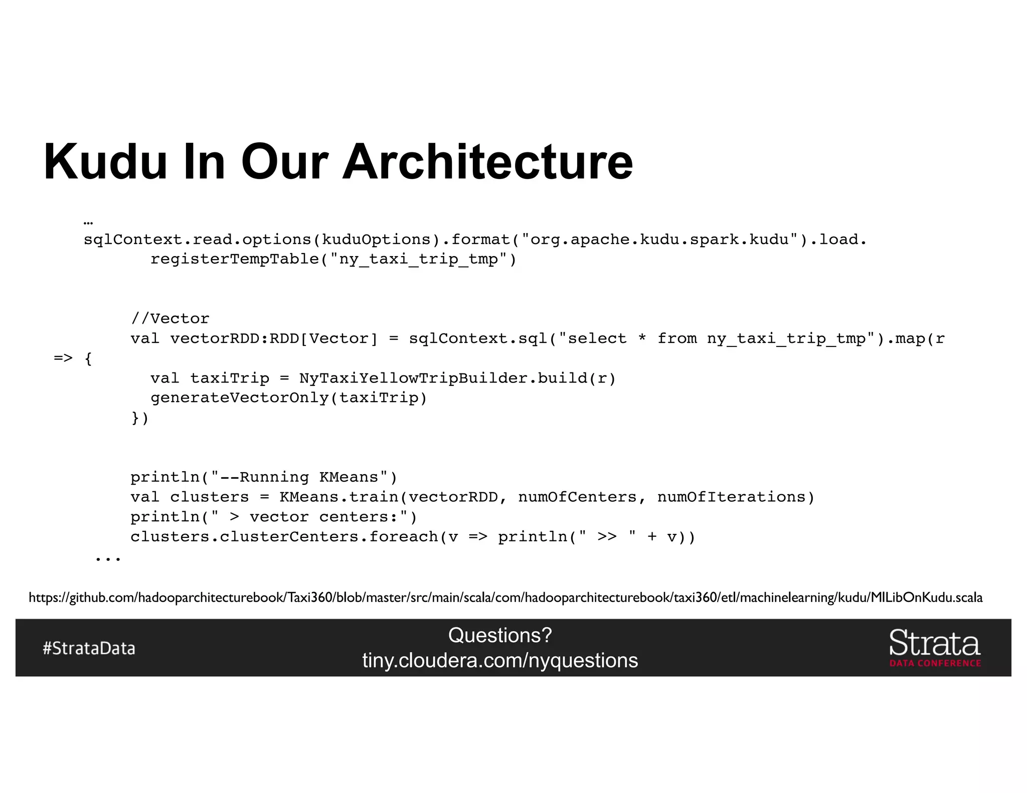 Questions?
tiny.cloudera.com/nyquestions
Kudu In Our Architecture
…
sqlContext.read.options(kuduOptions).format("org.apache.kudu.spark.kudu").load.
registerTempTable("ny_taxi_trip_tmp")
//Vector
val vectorRDD:RDD[Vector] = sqlContext.sql("select * from ny_taxi_trip_tmp").map(r
=> {
val taxiTrip = NyTaxiYellowTripBuilder.build(r)
generateVectorOnly(taxiTrip)
})
println("--Running KMeans")
val clusters = KMeans.train(vectorRDD, numOfCenters, numOfIterations)
println(" > vector centers:")
clusters.clusterCenters.foreach(v => println(" >> " + v))
...
https://github.com/hadooparchitecturebook/Taxi360/blob/master/src/main/scala/com/hadooparchitecturebook/taxi360/etl/machinelearning/kudu/MlLibOnKudu.scala
 