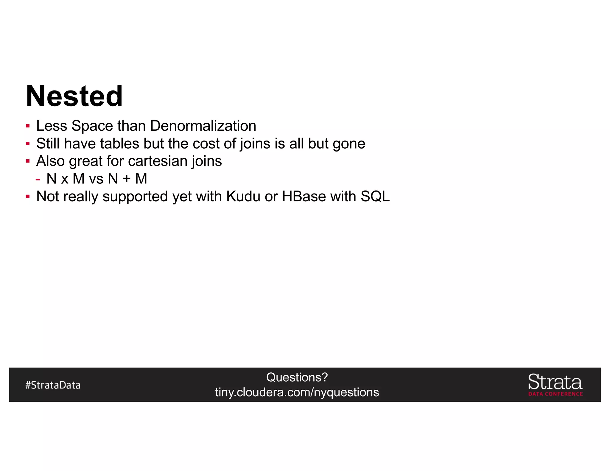 Questions?
tiny.cloudera.com/nyquestions
Nested
▪ Less Space than Denormalization
▪ Still have tables but the cost of joins is all but gone
▪ Also great for cartesian joins
- N x M vs N + M
▪ Not really supported yet with Kudu or HBase with SQL
 