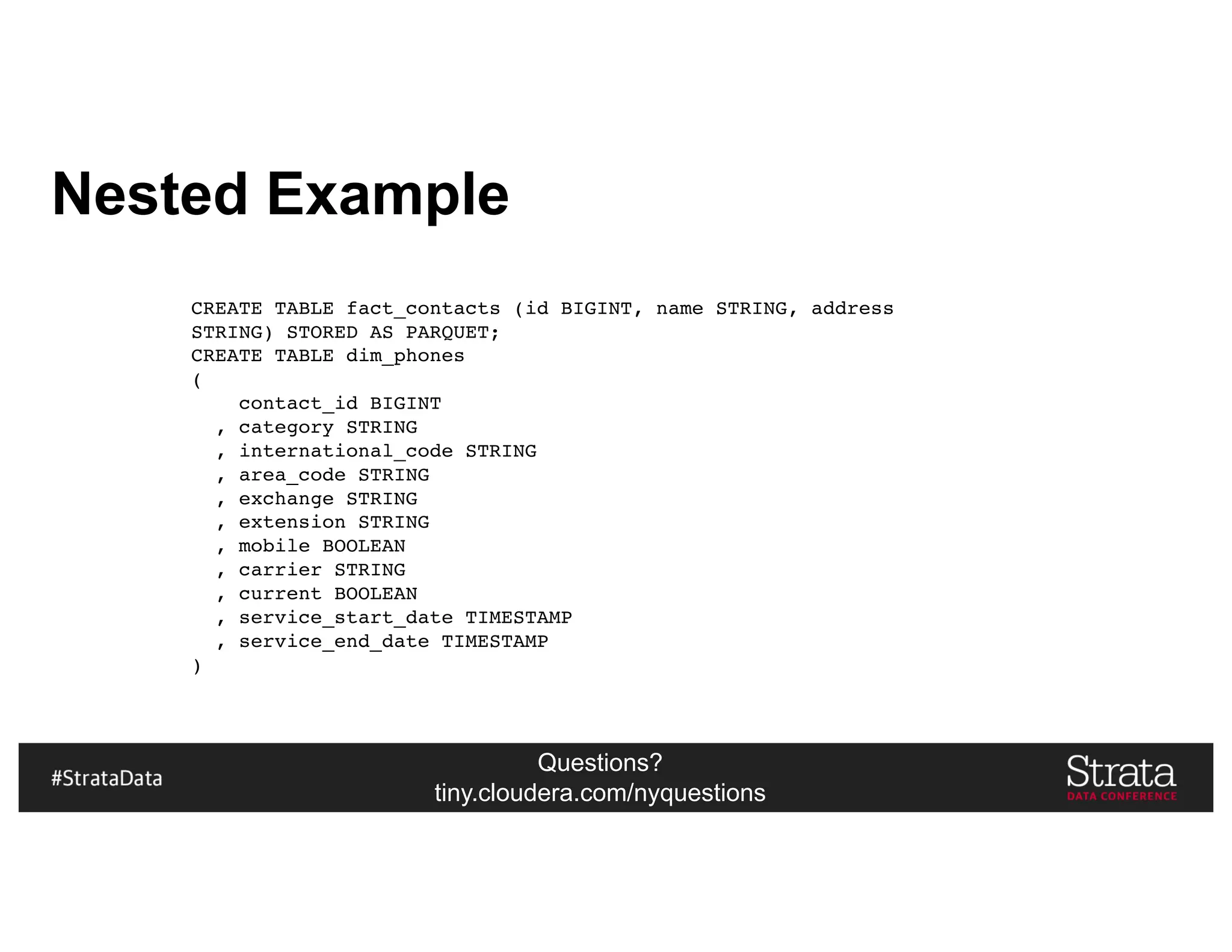 Questions?
tiny.cloudera.com/nyquestions
Nested Example
CREATE TABLE fact_contacts (id BIGINT, name STRING, address
STRING) STORED AS PARQUET;
CREATE TABLE dim_phones
(
contact_id BIGINT
, category STRING
, international_code STRING
, area_code STRING
, exchange STRING
, extension STRING
, mobile BOOLEAN
, carrier STRING
, current BOOLEAN
, service_start_date TIMESTAMP
, service_end_date TIMESTAMP
)
 