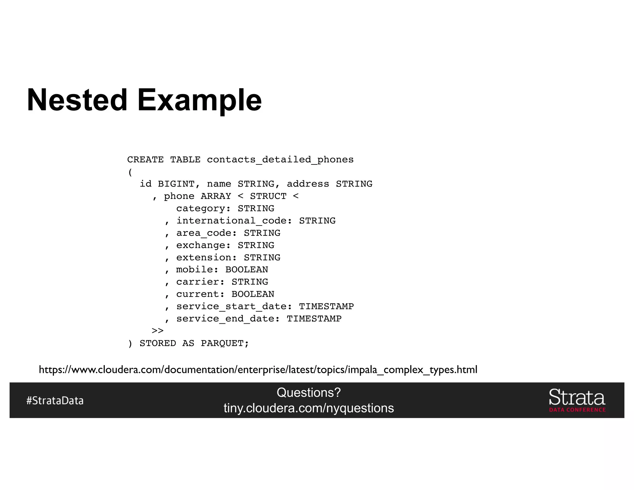 Questions?
tiny.cloudera.com/nyquestions
Nested Example
CREATE TABLE contacts_detailed_phones
(
id BIGINT, name STRING, address STRING
, phone ARRAY < STRUCT <
category: STRING
, international_code: STRING
, area_code: STRING
, exchange: STRING
, extension: STRING
, mobile: BOOLEAN
, carrier: STRING
, current: BOOLEAN
, service_start_date: TIMESTAMP
, service_end_date: TIMESTAMP
>>
) STORED AS PARQUET;
https://www.cloudera.com/documentation/enterprise/latest/topics/impala_complex_types.html
 
