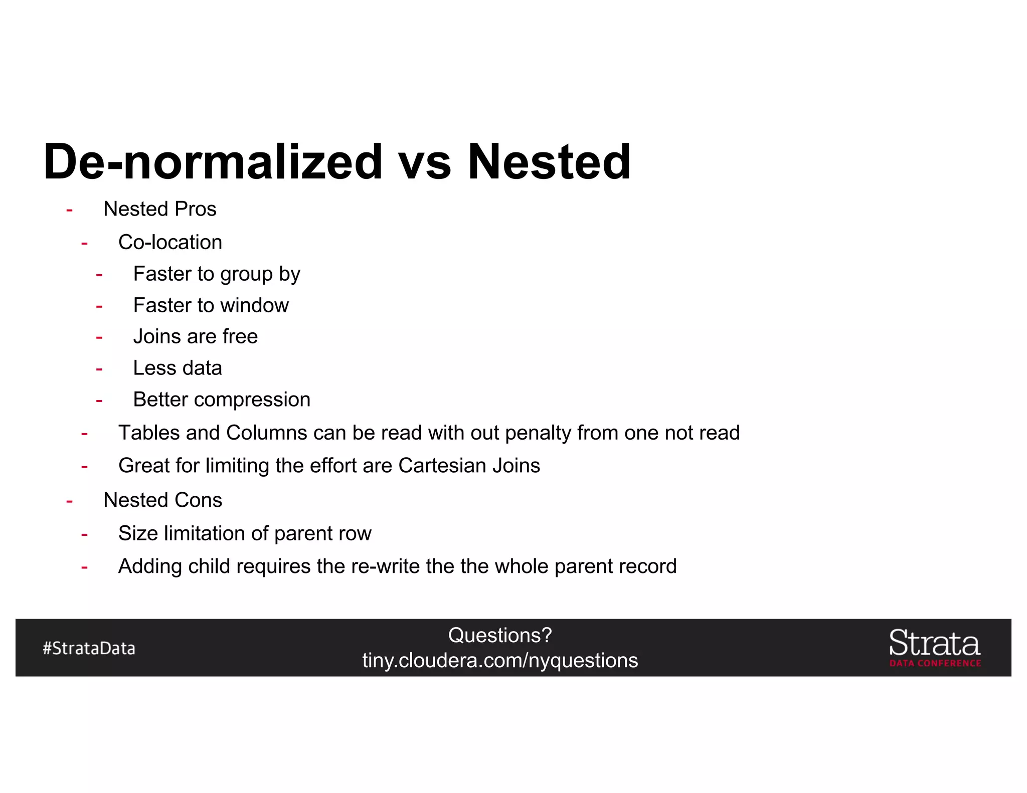 Questions?
tiny.cloudera.com/nyquestions
De-normalized vs Nested
- Nested Pros
- Co-location
- Faster to group by
- Faster to window
- Joins are free
- Less data
- Better compression
- Tables and Columns can be read with out penalty from one not read
- Great for limiting the effort are Cartesian Joins
- Nested Cons
- Size limitation of parent row
- Adding child requires the re-write the the whole parent record
 