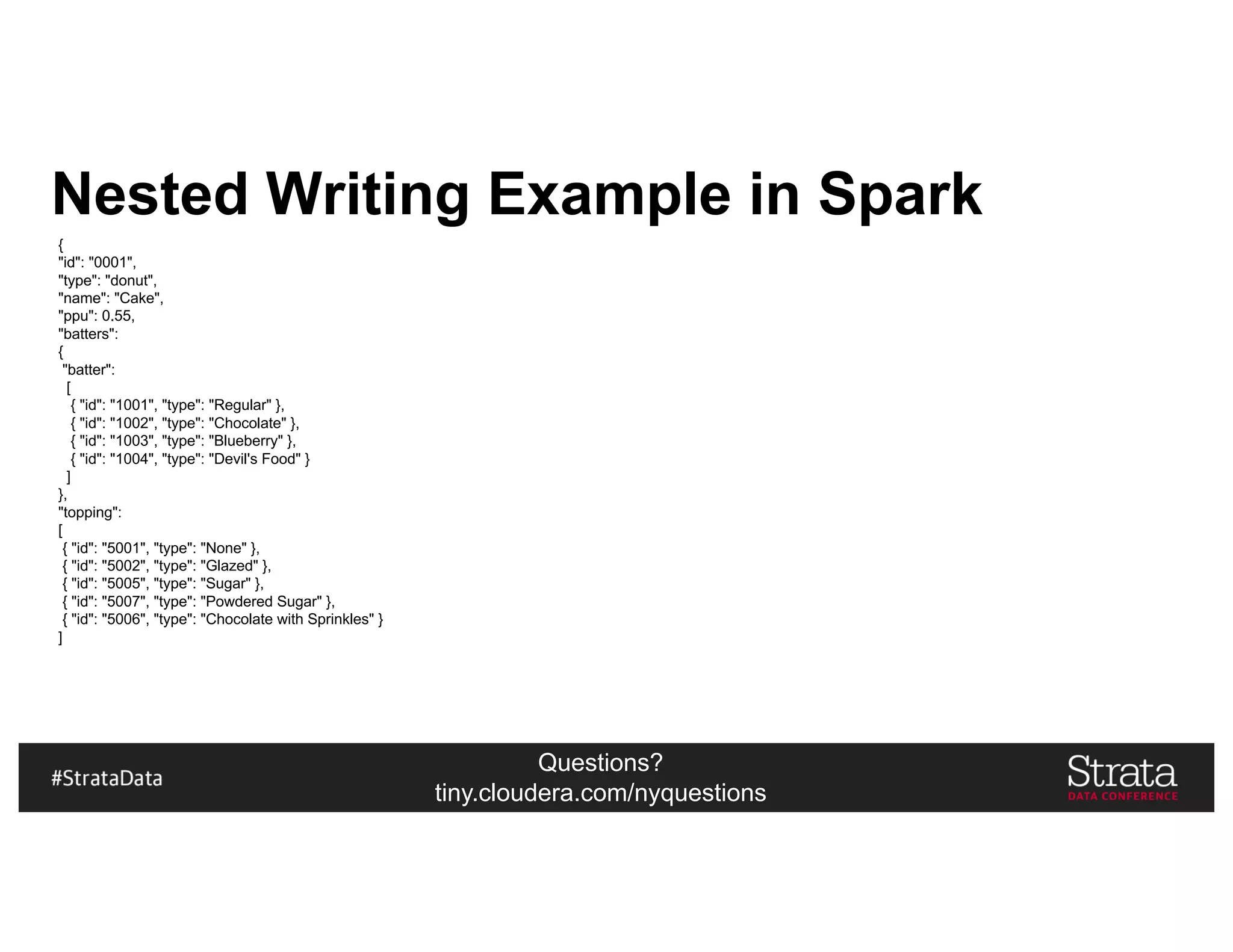 Questions?
tiny.cloudera.com/nyquestions
Nested Writing Example in Spark
{
"id": "0001",
"type": "donut",
"name": "Cake",
"ppu": 0.55,
"batters":
{
"batter":
[
{ "id": "1001", "type": "Regular" },
{ "id": "1002", "type": "Chocolate" },
{ "id": "1003", "type": "Blueberry" },
{ "id": "1004", "type": "Devil's Food" }
]
},
"topping":
[
{ "id": "5001", "type": "None" },
{ "id": "5002", "type": "Glazed" },
{ "id": "5005", "type": "Sugar" },
{ "id": "5007", "type": "Powdered Sugar" },
{ "id": "5006", "type": "Chocolate with Sprinkles" }
]
 