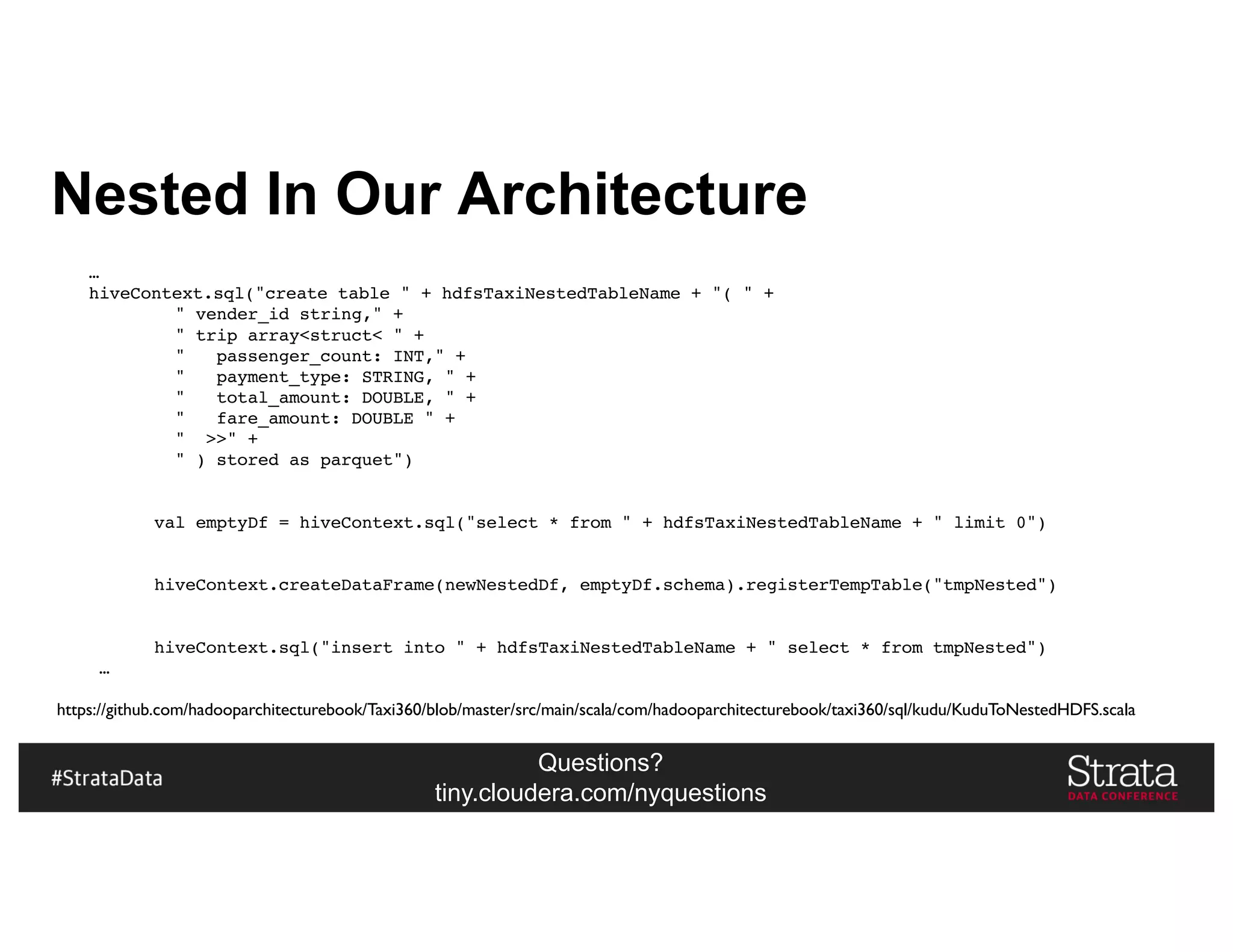 Questions?
tiny.cloudera.com/nyquestions
Nested In Our Architecture
…
hiveContext.sql("create table " + hdfsTaxiNestedTableName + "( " +
" vender_id string," +
" trip array<struct< " +
" passenger_count: INT," +
" payment_type: STRING, " +
" total_amount: DOUBLE, " +
" fare_amount: DOUBLE " +
" >>" +
" ) stored as parquet")
val emptyDf = hiveContext.sql("select * from " + hdfsTaxiNestedTableName + " limit 0")
hiveContext.createDataFrame(newNestedDf, emptyDf.schema).registerTempTable("tmpNested")
hiveContext.sql("insert into " + hdfsTaxiNestedTableName + " select * from tmpNested")
…
https://github.com/hadooparchitecturebook/Taxi360/blob/master/src/main/scala/com/hadooparchitecturebook/taxi360/sql/kudu/KuduToNestedHDFS.scala
 