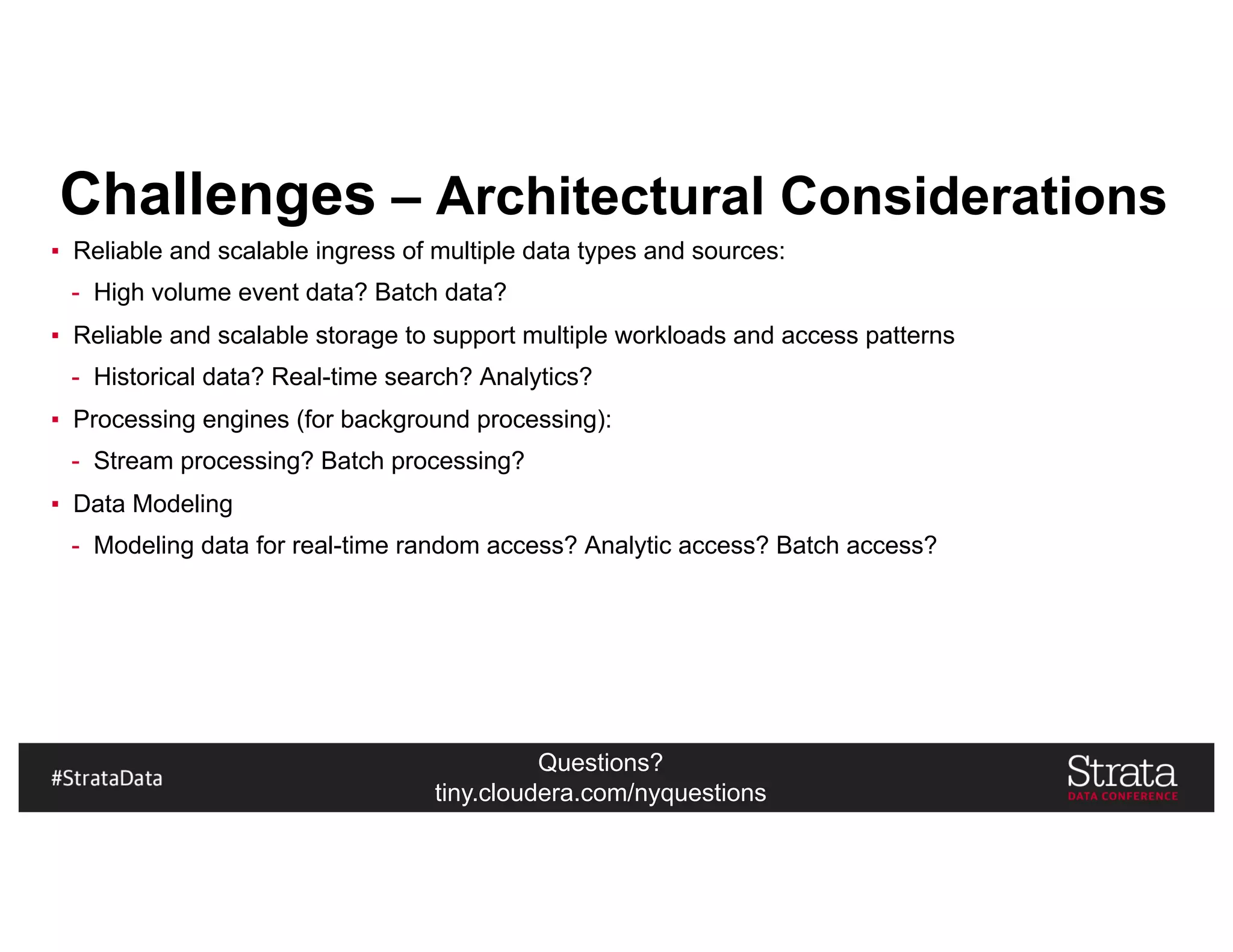Questions?
tiny.cloudera.com/nyquestions
Challenges – Architectural Considerations
▪ Reliable and scalable ingress of multiple data types and sources:
- High volume event data? Batch data?
▪ Reliable and scalable storage to support multiple workloads and access patterns
- Historical data? Real-time search? Analytics?
▪ Processing engines (for background processing):
- Stream processing? Batch processing?
▪ Data Modeling
- Modeling data for real-time random access? Analytic access? Batch access?
 