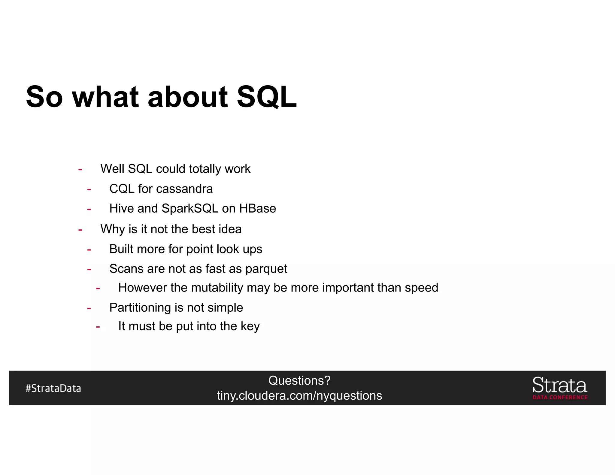 Questions?
tiny.cloudera.com/nyquestions
So what about SQL
- Well SQL could totally work
- CQL for cassandra
- Hive and SparkSQL on HBase
- Why is it not the best idea
- Built more for point look ups
- Scans are not as fast as parquet
- However the mutability may be more important than speed
- Partitioning is not simple
- It must be put into the key
 