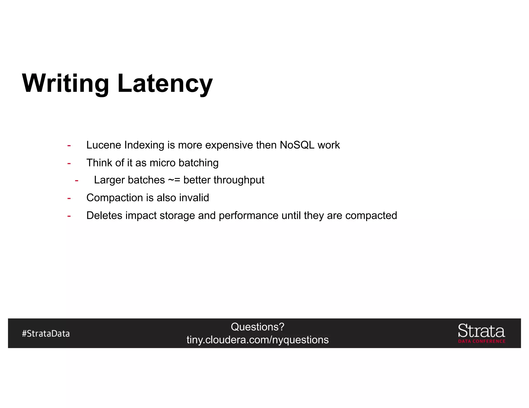 Questions?
tiny.cloudera.com/nyquestions
Writing Latency
- Lucene Indexing is more expensive then NoSQL work
- Think of it as micro batching
- Larger batches ~= better throughput
- Compaction is also invalid
- Deletes impact storage and performance until they are compacted
 