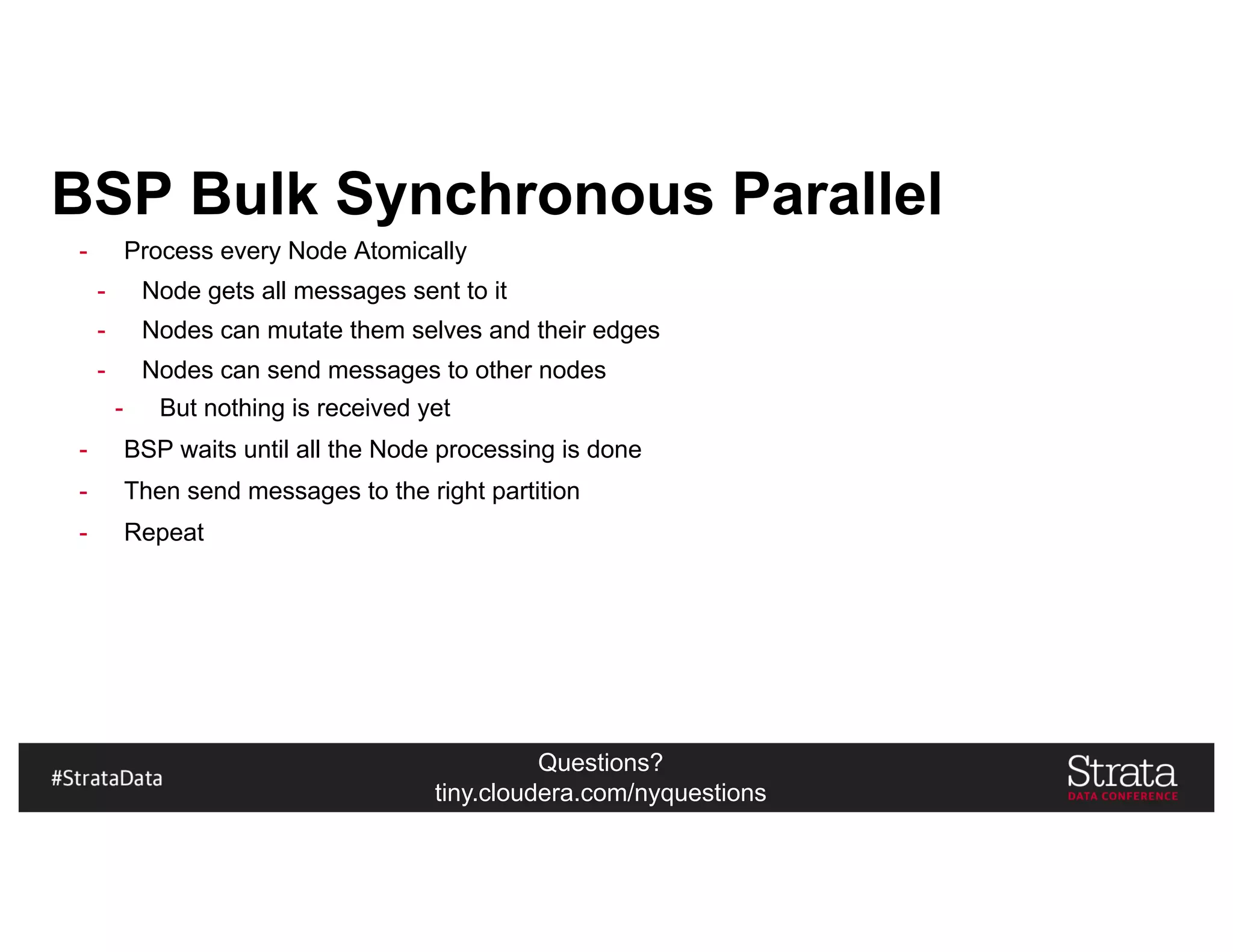 Questions?
tiny.cloudera.com/nyquestions
BSP Bulk Synchronous Parallel
- Process every Node Atomically
- Node gets all messages sent to it
- Nodes can mutate them selves and their edges
- Nodes can send messages to other nodes
- But nothing is received yet
- BSP waits until all the Node processing is done
- Then send messages to the right partition
- Repeat
 