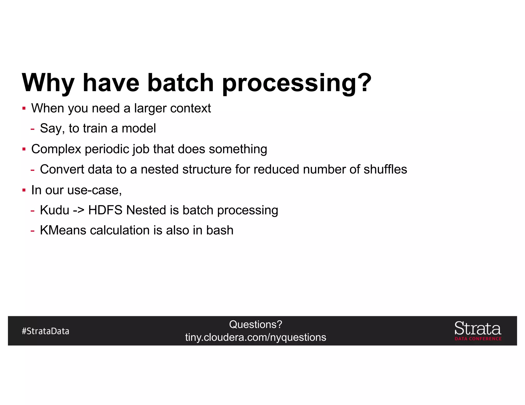 Questions?
tiny.cloudera.com/nyquestions
Why have batch processing?
▪ When you need a larger context
- Say, to train a model
▪ Complex periodic job that does something
- Convert data to a nested structure for reduced number of shuffles
▪ In our use-case,
- Kudu -> HDFS Nested is batch processing
- KMeans calculation is also in bash
 