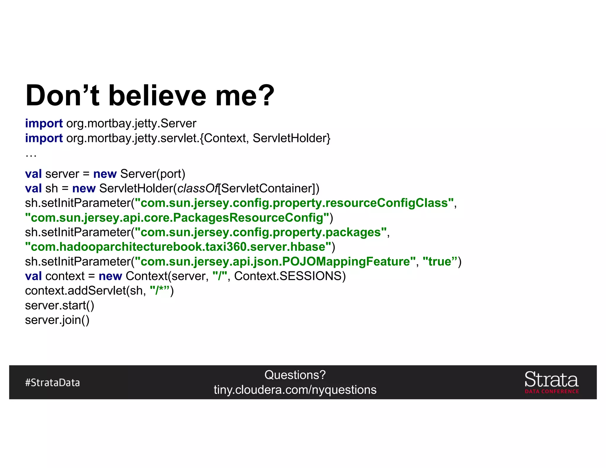 Questions?
tiny.cloudera.com/nyquestions
Don’t believe me?
import org.mortbay.jetty.Server
import org.mortbay.jetty.servlet.{Context, ServletHolder}
…
val server = new Server(port)
val sh = new ServletHolder(classOf[ServletContainer])
sh.setInitParameter("com.sun.jersey.config.property.resourceConfigClass",
"com.sun.jersey.api.core.PackagesResourceConfig")
sh.setInitParameter("com.sun.jersey.config.property.packages",
"com.hadooparchitecturebook.taxi360.server.hbase")
sh.setInitParameter("com.sun.jersey.api.json.POJOMappingFeature", "true”)
val context = new Context(server, "/", Context.SESSIONS)
context.addServlet(sh, "/*”)
server.start()
server.join()
 
