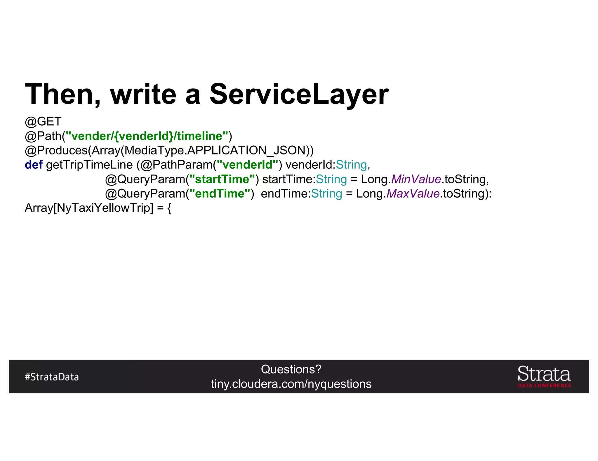 Questions?
tiny.cloudera.com/nyquestions
Then, write a ServiceLayer
@GET
@Path("vender/{venderId}/timeline")
@Produces(Array(MediaType.APPLICATION_JSON))
def getTripTimeLine (@PathParam("venderId") venderId:String,
@QueryParam("startTime") startTime:String = Long.MinValue.toString,
@QueryParam("endTime") endTime:String = Long.MaxValue.toString):
Array[NyTaxiYellowTrip] = {
 