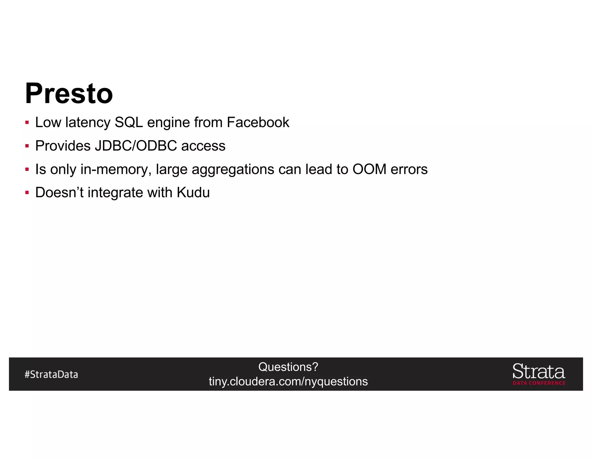 Questions?
tiny.cloudera.com/nyquestions
Presto
▪ Low latency SQL engine from Facebook
▪ Provides JDBC/ODBC access
▪ Is only in-memory, large aggregations can lead to OOM errors
▪ Doesn’t integrate with Kudu
 