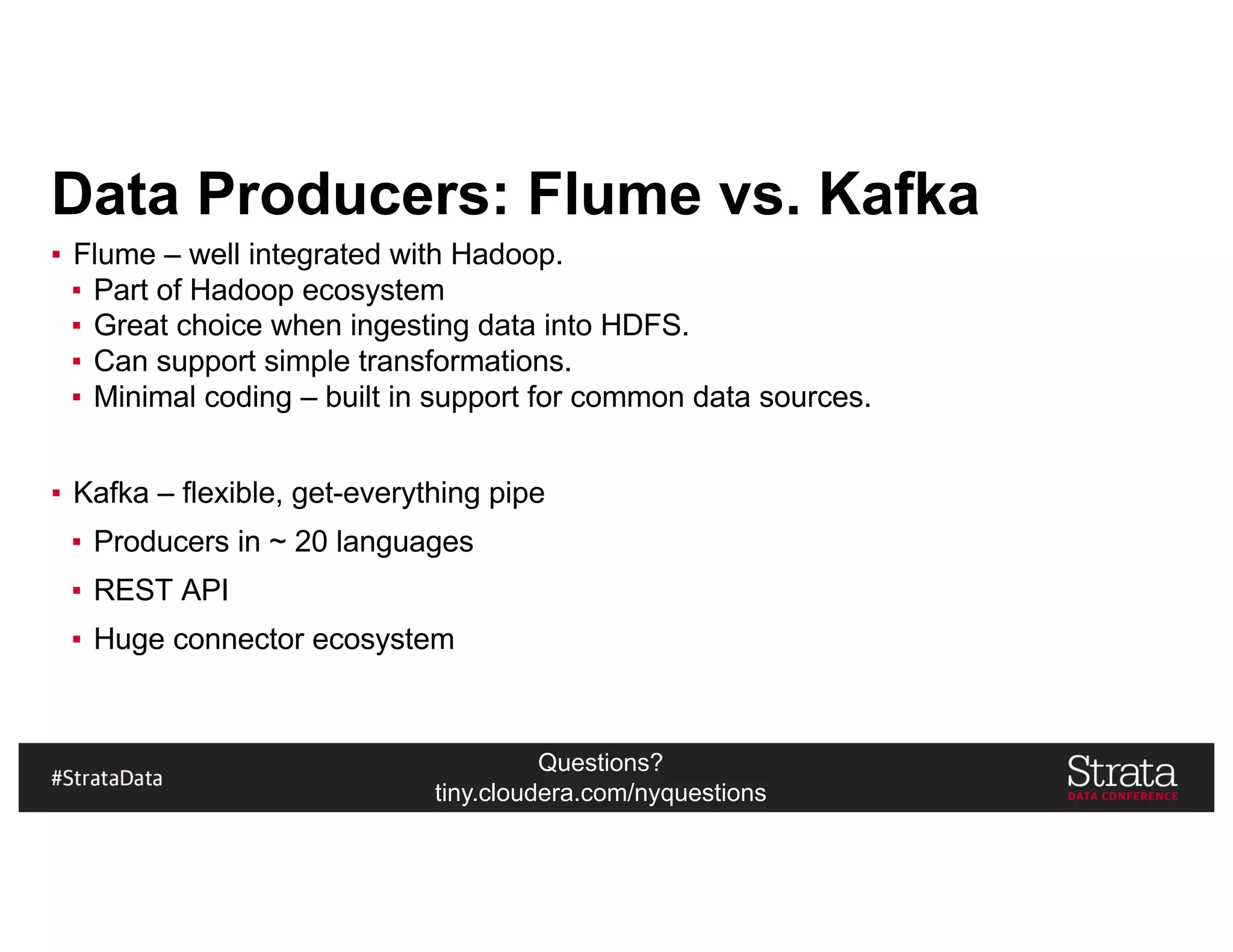 Questions?
tiny.cloudera.com/nyquestions
Data Producers: Flume vs. Kafka
▪ Flume – well integrated with Hadoop.
▪ Part of Hadoop ecosystem
▪ Great choice when ingesting data into HDFS.
▪ Can support simple transformations.
▪ Minimal coding – built in support for common data sources.
▪ Kafka – flexible, get-everything pipe
▪ Producers in ~ 20 languages
▪ REST API
▪ Huge connector ecosystem
 