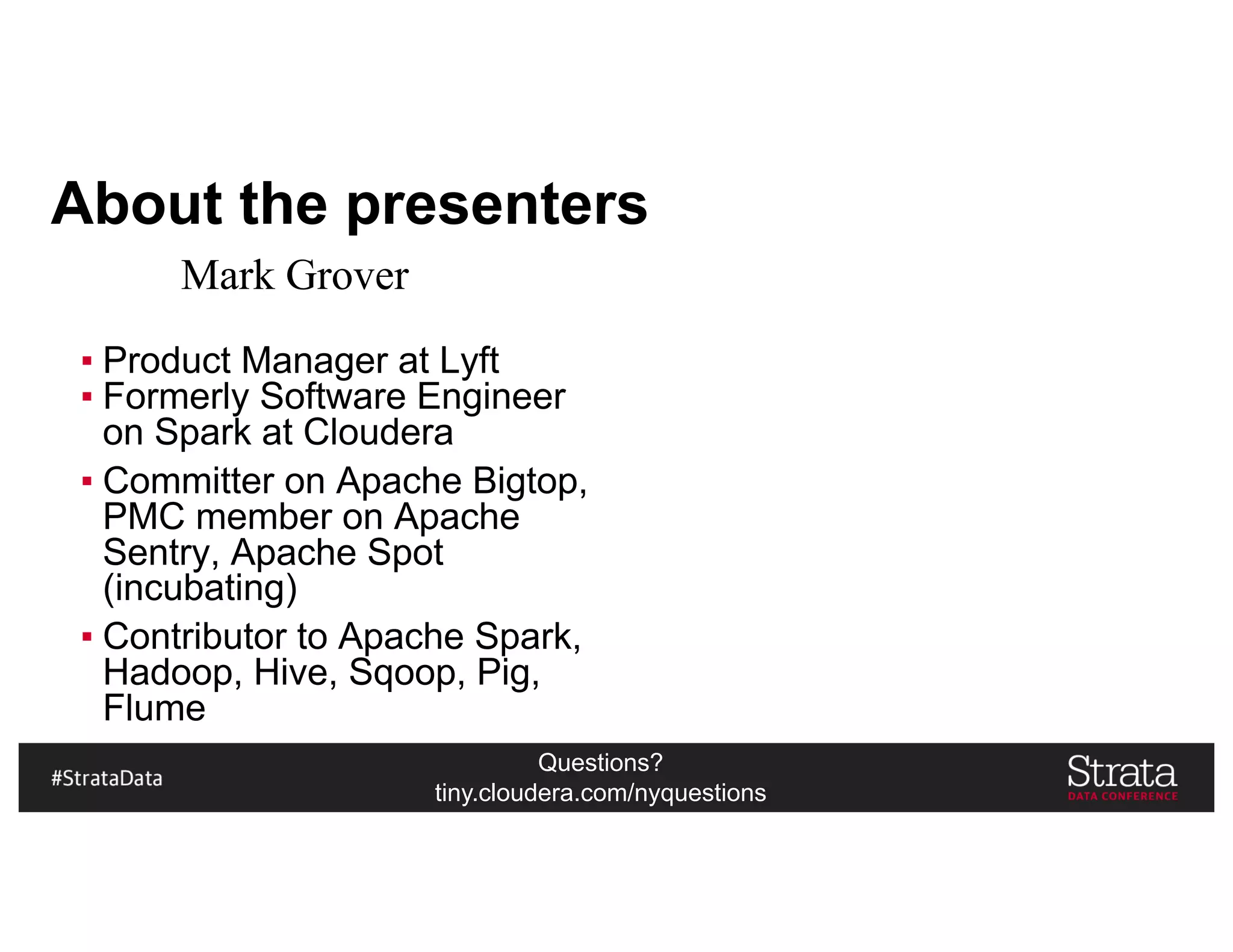 Questions?
tiny.cloudera.com/nyquestions
About the presenters
▪ Product Manager at Lyft
▪ Formerly Software Engineer
on Spark at Cloudera
▪ Committer on Apache Bigtop,
PMC member on Apache
Sentry, Apache Spot
(incubating)
▪ Contributor to Apache Spark,
Hadoop, Hive, Sqoop, Pig,
Flume
Mark Grover
 