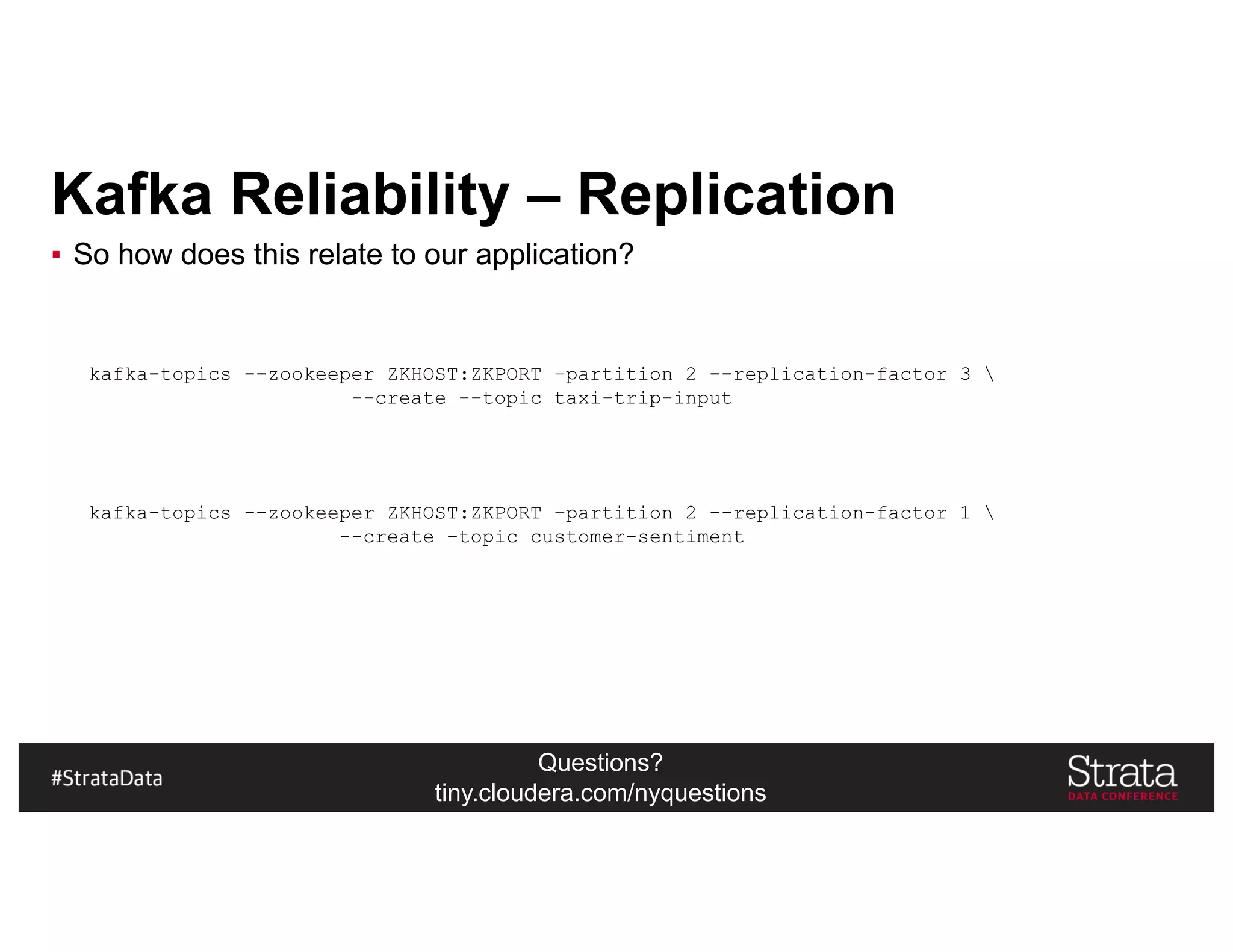 Questions?
tiny.cloudera.com/nyquestions
Kafka Reliability – Replication
▪ So how does this relate to our application?
kafka-topics --zookeeper ZKHOST:ZKPORT –partition 2 --replication-factor 3 
--create --topic taxi-trip-input
kafka-topics --zookeeper ZKHOST:ZKPORT –partition 2 --replication-factor 1 
--create –topic customer-sentiment
 