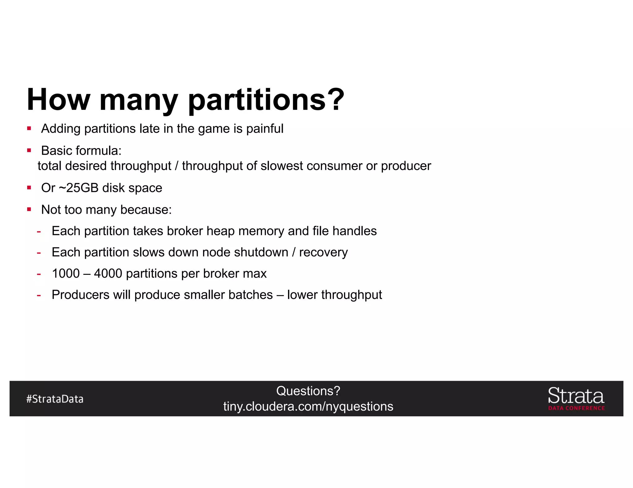 Questions?
tiny.cloudera.com/nyquestions
How many partitions?
§ Adding partitions late in the game is painful
§ Basic formula:
total desired throughput / throughput of slowest consumer or producer
§ Or ~25GB disk space
§ Not too many because:
- Each partition takes broker heap memory and file handles
- Each partition slows down node shutdown / recovery
- 1000 – 4000 partitions per broker max
- Producers will produce smaller batches – lower throughput
 