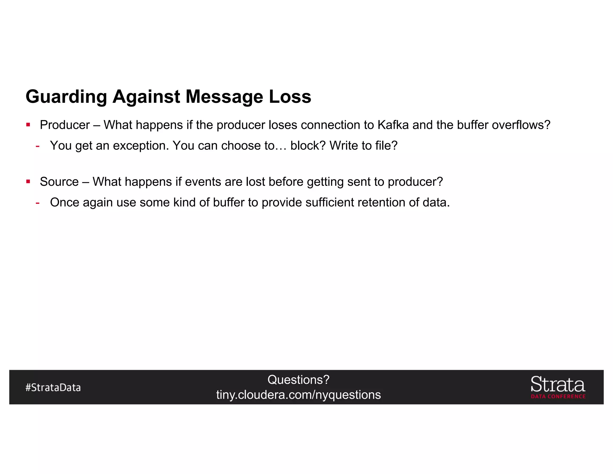 Questions?
tiny.cloudera.com/nyquestions
Guarding Against Message Loss
§ Producer – What happens if the producer loses connection to Kafka and the buffer overflows?
- You get an exception. You can choose to… block? Write to file?
§ Source – What happens if events are lost before getting sent to producer?
- Once again use some kind of buffer to provide sufficient retention of data.
 