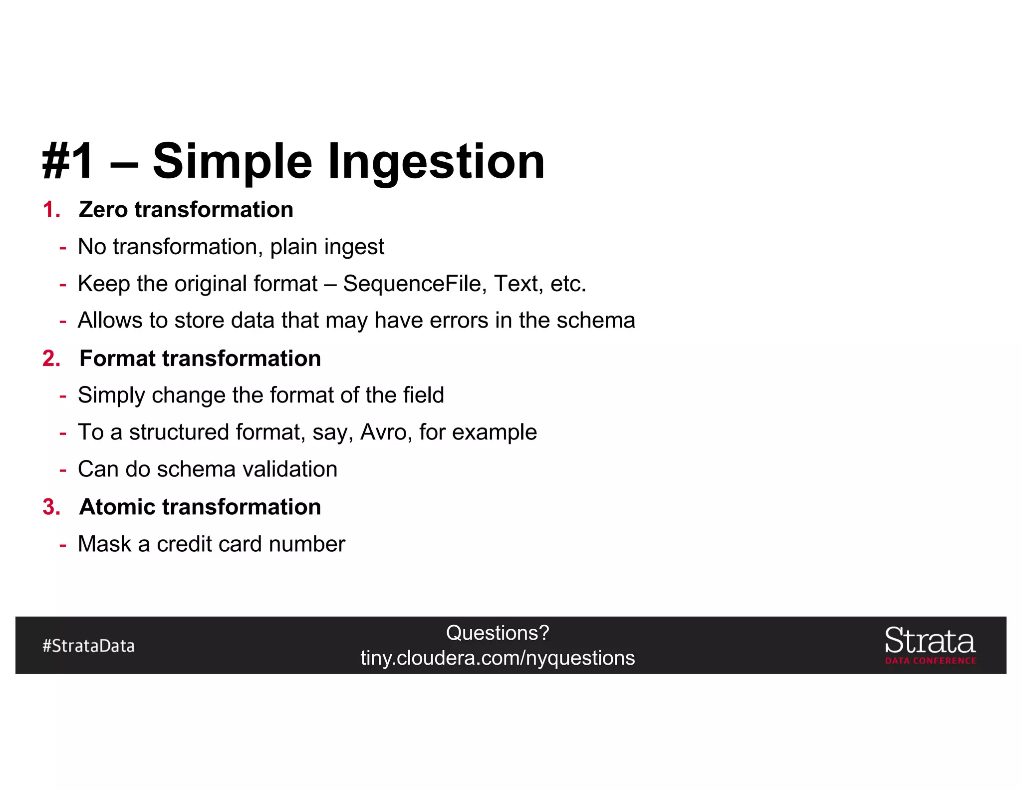 Questions?
tiny.cloudera.com/nyquestions
#1 – Simple Ingestion
1. Zero transformation
- No transformation, plain ingest
- Keep the original format – SequenceFile, Text, etc.
- Allows to store data that may have errors in the schema
2. Format transformation
- Simply change the format of the field
- To a structured format, say, Avro, for example
- Can do schema validation
3. Atomic transformation
- Mask a credit card number
 