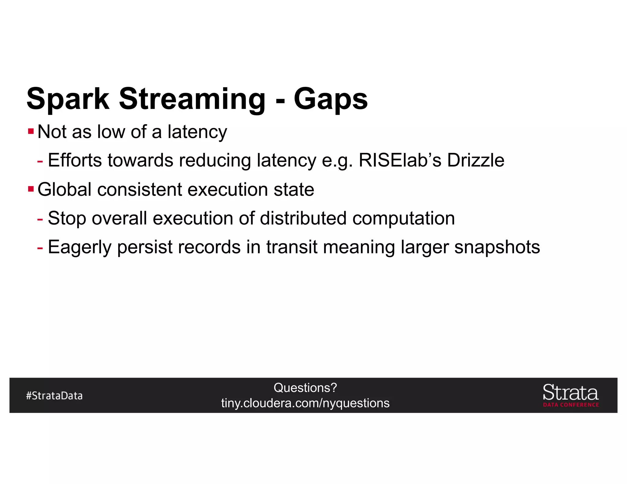 Questions?
tiny.cloudera.com/nyquestions
Spark Streaming - Gaps
§Not as low of a latency
- Efforts towards reducing latency e.g. RISElab’s Drizzle
§Global consistent execution state
- Stop overall execution of distributed computation
- Eagerly persist records in transit meaning larger snapshots
 