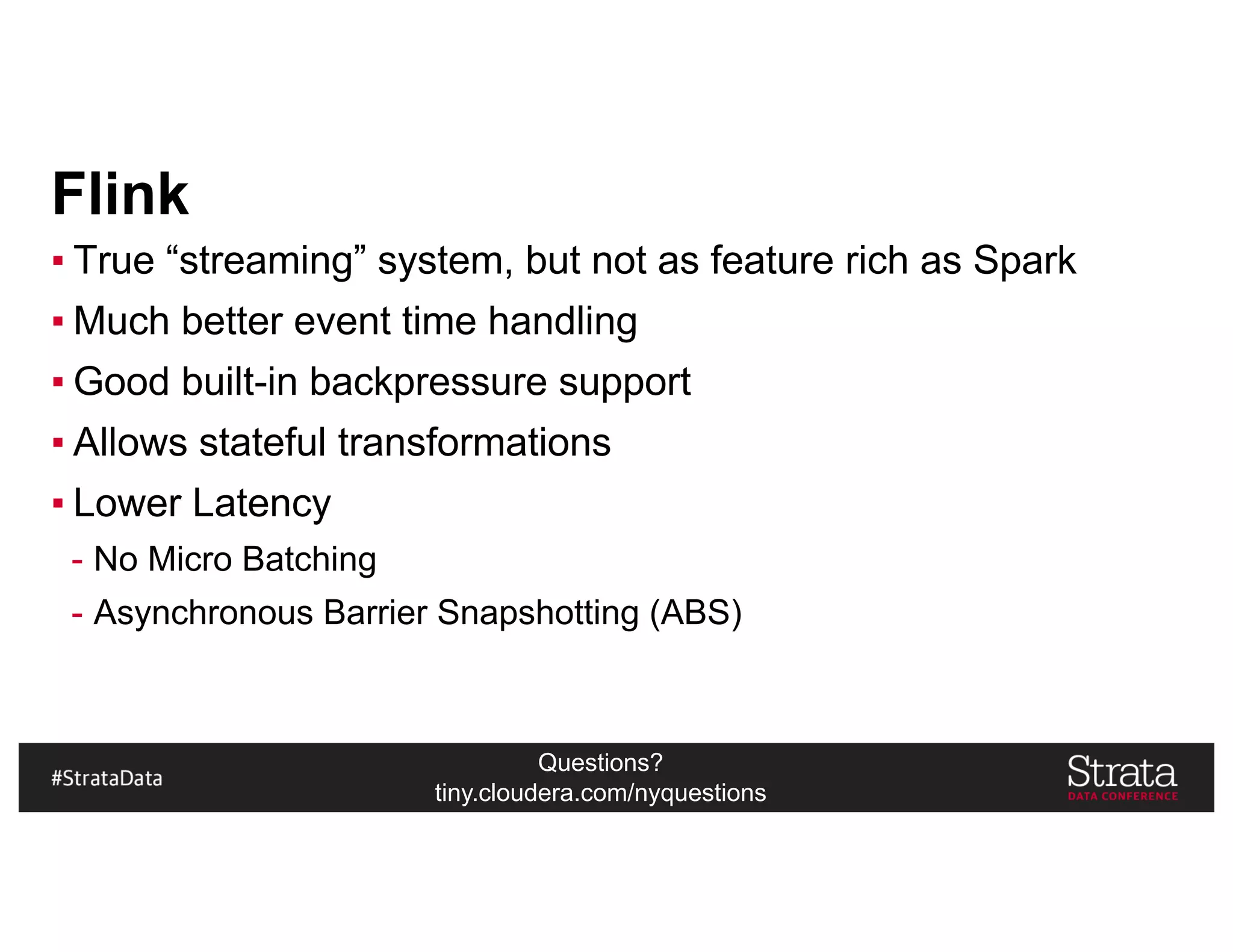 Questions?
tiny.cloudera.com/nyquestions
Flink
▪ True “streaming” system, but not as feature rich as Spark
▪ Much better event time handling
▪ Good built-in backpressure support
▪ Allows stateful transformations
▪ Lower Latency
- No Micro Batching
- Asynchronous Barrier Snapshotting (ABS)
 