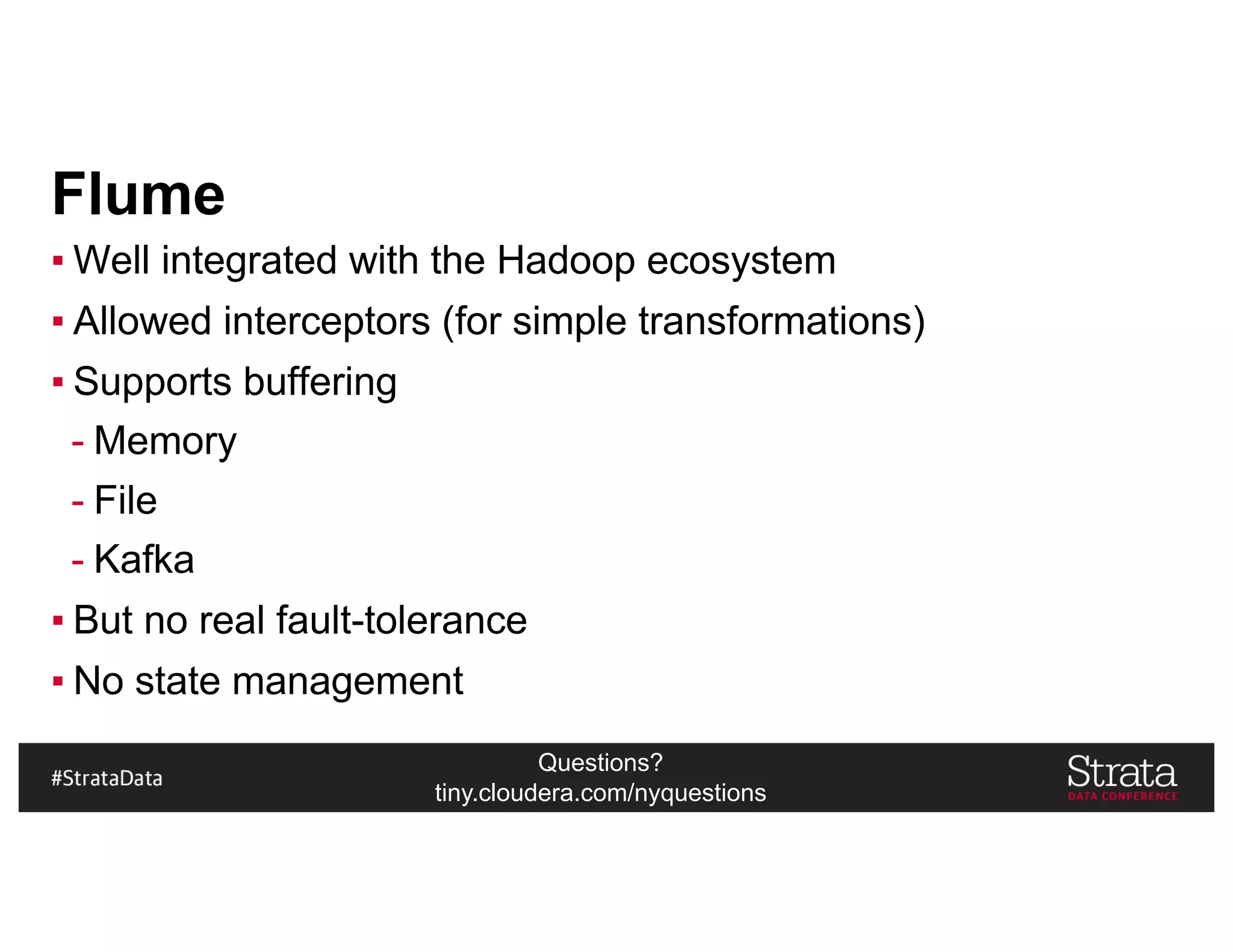 Questions?
tiny.cloudera.com/nyquestions
Flume
▪ Well integrated with the Hadoop ecosystem
▪ Allowed interceptors (for simple transformations)
▪ Supports buffering
- Memory
- File
- Kafka
▪ But no real fault-tolerance
▪ No state management
 