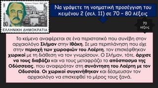 Το κείμενο αναφέρεται σε ένα περιστατικό που συνέβη στον
αρχαιολόγο Σλήμαν στην Ιθάκη. Σε μια περιπλάνηση που είχε
στην περιοχή των χωραφιών του Λαέρτη, τον επισκέφθηκαν
χωρικοί με τη διάθεση να τον γνωρίσουν. Ο Σλήμαν, τότε, άρχισε
να τους διαβάζει και να τους μεταφράζει το απόσπασμα της
Οδύσσειας, που αναφερόταν στη συνάντηση του Λαέρτη με τον
Οδυσσέα. Οι χωρικοί συγκινήθηκαν και δέσμευσαν τον
αρχαιολόγο να επισκεφθεί το μέρος τους ξανά.
70
λέξεις
Να γράψετε τη νοηματική προσέγγιση του
κειμένου 2 (σελ. 11) σε 70 – 80 λέξεις
 