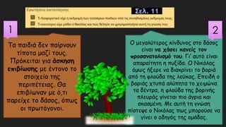 Τα παιδιά δεν παίρνουν
τίποτα μαζί τους.
Πρόκειται για άσκηση
επιβίωσης με έντονο το
στοιχείο της
περιπέτειας. Θα
επιβίωναν με ό,τι
παρείχε το δάσος, όπως
οι πρωτόγονοι.
1
Ο μεγαλύτερος κίνδυνος στο δάσος
είναι να χάσει κανείς τον
προσανατολισμό του. Γι’ αυτό είναι
απαραίτητη η πυξίδα. Ο Νικόλας
όμως ήξερε να διακρίνει το βοριά
από τη φλούδα της λεύκας. Επειδή ο
βοριάς χτυπά αλύπητα το χειμώνα
τα δέντρα, η φλούδα της βορινής
πλευράς γίνεται πιο άγρια και
σκασμένη. Με αυτή τη γνώση
πίστεψε ο Νικόλας πως μπορούσε να
γίνει ο οδηγός της ομάδας.
2
Σελ. 11
 
