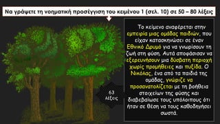 Να γράψετε τη νοηματική προσέγγιση του κειμένου 1 (σελ. 10) σε 50 – 80 λέξεις
Το κείμενο αναφέρεται στην
εμπειρία μιας ομάδας παιδιών, που
είχαν κατασκηνώσει σε έναν
Εθνικό Δρυμό για να γνωρίσουν τη
ζωή στη φύση. Αυτά αποφάσισαν να
εξερευνήσουν μια δύσβατη περιοχή
χωρίς προμήθειες και πυξίδα. Ο
Νικόλας, ένα από τα παιδιά της
ομάδας, γνώριζε να
προσανατολίζεται με τη βοήθεια
στοιχείων της φύσης και
διαβεβαίωσε τους υπόλοιπους ότι
ήταν σε θέση να τους καθοδηγήσει
σωστά.
63
λέξεις
 