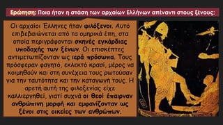 Ερώτηση: Ποια ήταν η στάση των αρχαίων Ελλήνων απέναντι στους ξένους;
Οι αρχαίοι Έλληνες ήταν φιλόξενοι. Αυτό
επιβεβαιώνεται από τα ομηρικά έπη, στα
οποία περιγράφονται σκηνές εγκάρδιας
υποδοχής των ξένων. Οι επισκέπτες
αντιμετωπίζονταν ως ιερά πρόσωπα. Τους
πρόσφεραν φαγητό, εκλεκτό κρασί, μέρος να
κοιμηθούν και στη συνέχεια τους ρωτούσαν
για την ταυτότητα και την καταγωγή τους. Η
αρετή αυτή της φιλοξενίας είχε
καλλιεργηθεί, γιατί συχνά οι θεοί έπαιρναν
ανθρώπινη μορφή και εμφανίζονταν ως
ξένοι στις οικείες των ανθρώπων.
 