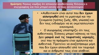 Ερώτηση: Ποιους νομίζεις ότι αποκαλεί «αυθεντικούς Έλληνες» ο
συγγραφέας και πού μπορεί κανείς να τους «ανακαλύψει»;
• «Αυθεντικοί» είναι αυτοί που δεν έχουν
αλλοτριωθεί από το μιμητισμό και την
ξενομανία (τρόπος ζωής, ήθη, γλώσσα) και
δεν τους ενδιαφέρει να σε εκμεταλλευτούν
οικονομικά.
• Ο συγγραφέας υποστηρίζει ότι τους
αυθεντικούς Έλληνες μπορεί κάποιος να τους
βρει μακριά από τις τουριστικές περιοχές,
εκεί που τα πράγματα είναι αμόλυντα και
αυθεντικά. Προτείνει να αναζητήσουμε μέρη
που δεν έχουν αλλοιωθεί από τον τουρισμό
και οι άνθρωποί τους είναι αληθινοί.
 