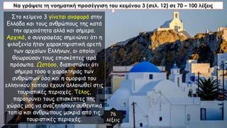 Να γράψετε τη νοηματική προσέγγιση του κειμένου 3 (σελ. 12) σε 70 – 100 λέξεις
Στο κείμενο 3 γίνεται αναφορά στην
Ελλάδα και τους ανθρώπους της κατά
την αρχαιότητα αλλά και σήμερα.
Αρχικά, ο συγγραφέας σημειώνει ότι η
φιλοξενία ήταν χαρακτηριστική αρετή
των αρχαίων Ελλήνων, οι οποίοι
θεωρούσαν τους επισκέπτες ιερά
πρόσωπα. Ωστόσο, διαπιστώνει ότι
σήμερα τόσο ο χαρακτήρας των
ανθρώπων όσο και η ομορφιά του
ελληνικού τοπίου έχουν αλλοιωθεί στις
τουριστικές περιοχές. Τέλος,
παροτρύνει τους επισκέπτες της
χώρας μας να αναζητήσουν αυθεντικά
τοπία και ανθρώπους μακριά από τις
τουριστικές περιοχές.
76
λέξεις
 