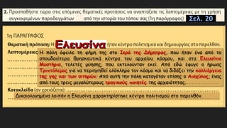 Σελ. 20
Η πόλη όφειλε τη φήμη της στο Ιερό της Δήμητρας, που ήταν ένα από τα
σπουδαιότερα θρησκευτικά κέντρα του αρχαίου κόσμου, και στα Ελευσίνια
Μυστήρια, τελετές μύησης, που εκτελούνταν εκεί. Από εδώ έφυγε ο ήρωας
Τριπτόλεμος για να περιηγηθεί ολόκληρο τον κόσμο και να διδάξει την καλλιέργεια
της γης και των σιτηρών. Από αυτή την πόλη καταγόταν επίσης ο Αισχύλος, ένας
από τους τρεις μεγαλύτερους τραγικούς ποιητές της αρχαιότητας.
Δικαιολογημένα λοιπόν η Ελευσίνα χαρακτηρίστηκε κέντρο πολιτισμού στο παρελθόν.
 