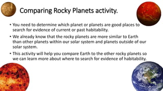 Comparing Rocky Planets activity.
• You need to determine which planet or planets are good places to
search for evidence of current or past habitability.
• We already know that the rocky planets are more similar to Earth
than other planets within our solar system and planets outside of our
solar system.
• This activity will help you compare Earth to the other rocky planets so
we can learn more about where to search for evidence of habitability.
 
