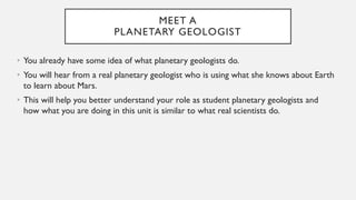 MEET A
PLANETARY GEOLOGIST
• You already have some idea of what planetary geologists do.
• You will hear from a real planetary geologist who is using what she knows about Earth
to learn about Mars.
• This will help you better understand your role as student planetary geologists and
how what you are doing in this unit is similar to what real scientists do.
 