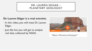 DR. LAUREN EDGAR –
PLANETARY GEOLOGIST
Dr. Lauren Edgar is a real scientist.
• In this video, you will meet Dr. Lauren
Edgar.
• Just like her, you will get to analyze
real data collected by NASA.
 
