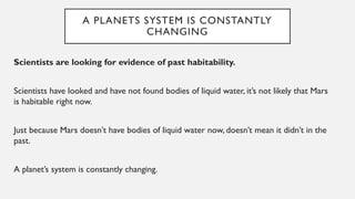A PLANETS SYSTEM IS CONSTANTLY
CHANGING
Scientists are looking for evidence of past habitability.
Scientists have looked and have not found bodies of liquid water, it’s not likely that Mars
is habitable right now.
Just because Mars doesn’t have bodies of liquid water now, doesn’t mean it didn’t in the
past.
A planet’s system is constantly changing.
 