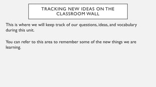 TRACKING NEW IDEAS ON THE
CLASSROOM WALL
This is where we will keep track of our questions, ideas, and vocabulary
during this unit.
You can refer to this area to remember some of the new things we are
learning.
 