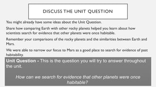 DISCUSS THE UNIT QUESTION
You might already have some ideas about the Unit Question.
Share how comparing Earth with other rocky planets helped you learn about how
scientists search for evidence that other planets were once habitable.
Remember your comparisons of the rocky planets and the similarities between Earth and
Mars.
We were able to narrow our focus to Mars as a good place to search for evidence of past
habitability.
Unit Question - This is the question you will try to answer throughout
the unit.
How can we search for evidence that other planets were once
habitable?
 
