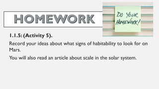 1.1.5: (Activity 5).
Record your ideas about what signs of habitability to look for on
Mars.
You will also read an article about scale in the solar system.
 