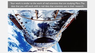 Universal Space Agency
Universal Space Agency – Fictional – Not Real
Based on real organizations that explore space.
Your work is similar to the work of real scientists that are studying Mars.The
data that you will work with is real data that scientists use in their research.
 