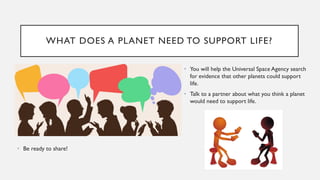 WHAT DOES A PLANET NEED TO SUPPORT LIFE?
• You will help the Universal Space Agency search
for evidence that other planets could support
life.
• Talk to a partner about what you think a planet
would need to support life.
• Be ready to share!
 