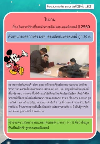 ชื่อ น.ส.พรรณพัชร ชวดนุช เลขที่ 26 ชั้น ม.6/2
ใบงาน
เรื่อง วิเคราะห์ข่าวที่กระทาความผิด พรบ.คอมพิวเตอร์ ปี 2560
ตัวแทนกองสลากแจ้ง ปอท. สอบตัดแปะลอตเตอรี่ ถูก 30 ล.
กองสลากส่งตัวแทนแจ้ง ปอท. สอบกรณีหลานตัดแปะภาพยายถูกหวย 30 ล้าน
หวั่นกระทบความเชื่อมั่น ด้าน ผกก.(สอบสวน) บก.ปอท. ระบุ เตรียมเรียกบุคคลที่
เกี่ยวข้องสอบ หาเจตนาที่แท้จริง แนะใช้สติก่อนโพสต์อะไรลงโซเชียล เพื่อไม่ให้ผิด
จากกรณีที่โลกออนไลน์ แชร์ภาพ นางหลวน ทะนันชัย ชาว อ.เชียงม่วน จ.พะเยา ถูก
รางวัลที่ 1 สลากกินแบ่งรัฐบาล งวดประจาวันที่ 1 ก.ย.ที่ผ่านมา จานวน 5 ใบ รับเงิน
รางวัล 30 ล้านบาท กลายเป็นเรื่องโอละพ่อ หลังหลานสาววัย 13 ปี เป็นผู้ภาพตัด
แปะตัวเลข ถูกรางวัลที่ 1 หลอกยาย
เข้าข่ายความผิดทาง พรบ.คอมพิวเตอร์ฯ มาตรา 14 (1) คือนาข้อมูล
อันเป็นเท็จเข้าสู่ระบบคอมพิวเตอร์
 