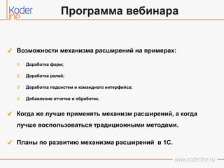 Возможности механизма расширений на примерах:
Доработка форм;
Доработка ролей;
Доработка подсистем и командного интерфейса;
Добавление отчетов и обработок.
Когда же лучше применять механизм расширений, а когда
лучше воспользоваться традиционными методами.
Планы по развитию механизма расширений в 1С.
Программа вебинара
 