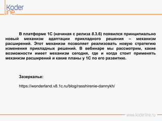 В платформе 1С (начиная с релиза 8.3.6) появился принципиально
новый механизм адаптации прикладного решения – механизм
расширений. Этот механизм позволяет реализовать новую стратегию
изменения прикладных решений. В вебинаре мы рассмотрим, какие
возможности имеет механизм сегодня, где и когда стоит применять
механизм расширений и какие планы у 1С по его развитию.
Зазеркалье:
https://wonderland.v8.1c.ru/blog/rasshirenie-dannykh/
 
