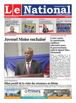 HAÏTI/PARLEMENT
Bilan positif de la visite des sénateurs au BéninUne délégation haïtienne, conduite par le sénateur de l’Ouest Jean Renel Sénatus a séjourné au Bénin du 15 au 22 septembre
dernier, pour effectuer des recherches en vue de « pallier le phénomène de la zombification en Haïti », un voyage qui serait positif,
selon les déclarations du chef de la délégation.
HAÏTI/POLITIQUE
Jovenel Moïse enchaîné
Le président de la République, Jovenel Moïse.
MERCREDI 27 SEPTEMBRE 2017 NUMÉRO 563
CULTURE ÉCONOMIE
Budget 2017-2018, une
loi pour la consolidation
de la corruption et de
l’inégalité sociale, selon le
CARDH
Créo’la, la fin d’une
première aventure
La valeur ajoutée des
interventions de Daniel
Isenberg et Michael Porter
»»» suite page 9
»»» Lire page 3
HAÏTI/BUDGET 2017-2018
Lutter contre
la contrebande,
meilleure
alternative pour
le gouvernement,
selon le député Déus
Deronneth
Malgré la publication de la loi
de finances 2017-2018 dans le
journal officiel le Moniteur avant
d’être opérationnelle le 1e
octobre,
l’augmentation de certains droits
et des taxes alimentent encore les
discussions. Alors que le président de la
République, Jovenel Moïse, est ferme
sur sa décision d’appliquer à la lettre le
budget, des parlementaires envisagent,
pour leur part, d’autres voies et moyens
pour collecter beaucoup plus d’argents
pour le fisc. C’est le cas des députés
Déus Deronneth et Asthène Jean,
qui plaident contre la contrebande
dans les points frontaliers haïtianno-
dominicains…
»»» suite page 2
ACTUALITÉ
Japon-Haïti : vingt joueurs
retenus !
SPORT
 