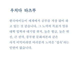 우치다 타츠루
한국아이들이 세계에서 공부를 가장 많이 하
고 있는 것 같습니다. 그 노력의 목표가 일류
대학 입학과 대기업 취직, 높은 월급, 높은 위
신, 큰 권력, 풍부한 문화자본과 같은
사적 이익이라면 여러분의 노력은 ‘성숙’과는
인연이 없습니다.
 
